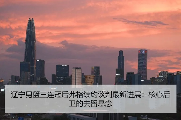 辽宁男篮三连冠后弗格续约谈判最新进展：核心后卫的去留悬念